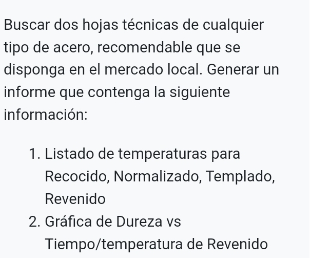 Buscar dos hojas técnicas de cualquier 
tipo de acero, recomendable que se 
disponga en el mercado local. Generar un 
informe que contenga la siguiente 
información: 
1. Listado de temperaturas para 
Recocido, Normalizado, Templado, 
Revenido 
2. Gráfica de Dureza vs 
Tiempo/temperatura de Revenido