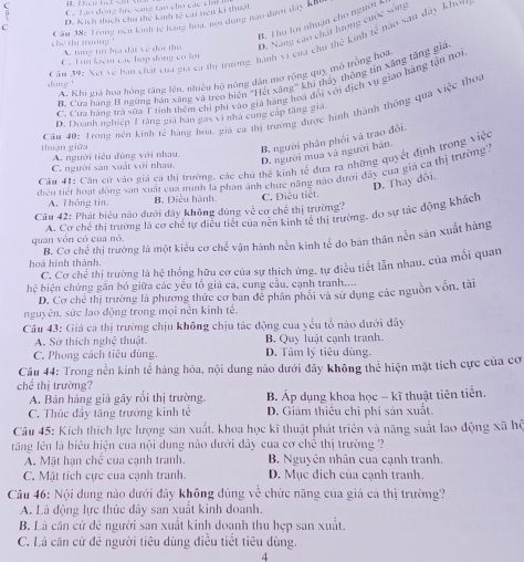 C. T o dong he sang tao cho các chil
D. Kích thích chú the kinh tế car trên kĩ thật
Cầu 38: Trong non kinh tế hàng hoa, nơi dụng nao dượi đây khu
B. T ha kn nhuân cho ngưồn k
che thị trường A. tung tin bịa đặt ve doi thu D. Nang cáo chất hương cuộc sống
C ăa 39: Xet về bàn chất của gia có thị trương, hành vi của chu thế kinh tế nào sau dây Khot
C. T un kiém các hợp đồng có lợ
A. Khi giả hoa hồng răng lên, nhiệu hộ nông dân mơ rộng quy mô trồng hoa
B. Cưa hàng It ngừng hán xãng và treo biện 'Hết xãng" khi thảy thông tin xãng tăng giá
dne '
C. Cua hàng trá sữa Ftính thêm chi phi vào giả hàng hoá đổi với dịch vụ giao hàng tận noi
Câu 40: Trong nền kinh tế hàng hoa, giá ca thị trường được hình thành thông qua việc thoa
D. Doanh nghiệp 1 tăng giả bàn gas vì nhà cung cấp tăng gia
thuận giữa A. người tiểu đùng với nhau.
B. người phân phối vã trao đõi.
D. người mua và người bán.
Câu 41: Căn cử vào giả ca thị trường, các chủ thể kinh vector rc đưa ra những quyềt định trong việc
C. người san xuất với nhau
điều tiết hoạt động san xuất của minh là phan ảnh chưc nã nào đưới đây của gia ca thị trường''
D. Thay đôi.
A, Thông tin, B. Điều hành. C. Diễu tiết.
Câu 42: Phát biểu nào dưới đây không đúng về cơ chế thị trường?
quan vốn có của nó A. Cơ chế thị trường là cơ chế tự điều tiết của nên kinh tế thị trường, do sự tác động khách
hoà hình thành. B. Cơ chế thị trưởng là một kiểu cơ chế vận hành nền kinh tế do bản thân nền sản xuất hàng
C. Cơ chế thị trường là hệ thống hữu cơ của sự thích ứng, tự điều tiết lẫn nhau, của mối quan
hệ biện chứng gắn bó giữa các yểu tổ giá cá, cung cầu. cạnh tranh....
D. Cơ chế thị trường là phương thức cơ ban đễ phân phối và sử dụng các nguồn vốn, tài
nguyên. sức lao động trong mọi nễn kinh tế.
Câu 43: Giá cá thị trường chịu không chịu tác động của yếu tổ nào dưới dây
A. Sở thích nghệ thuật B, Quy luật cạnh tranh.
C. Phong cách tiêu dùng. D. Tảm lý tiêu dùng.
Câu 44: Trong nền kính tế hàng hóa, nội dung nào dưới đây không thể hiện mặt tích cực của cơ
chể thị trường?
A. Bản hàng giả gây rồi thị trường. B. Áp dụng khoa học - kĩ thuật tiên tiến.
C. Thúc đầy tăng trưởng kinh tế D. Giám thiếu chi phi sản xuất.
Câu 45: Kích thích lực lượng sản xuất, khoa học kĩ thuật phát triên và năng suất lao động xã hộ
tăng lên là biểu hiện của nội dung nào dưới đây của cơ chế thị trường ?
A. Mặt hạn chế của cạnh tranh. B. Nguyên nhân cua cạnh tranh.
C. Mặt tích cực của cạnh tranh. D. Mục dích của cạnh tranh.
Câu 46: Nội dung nào dưới đây không dúng về chức năng của giá cả thị trường?
A. Là động lực thúc đãy san xuất kinh doanh.
B. Là căn cứ đê người san xuất kinh doạnh thu hẹp san xuất.
C. Là căn cứ đê người tiêu dùng điều tiết tiêu dùng.
4