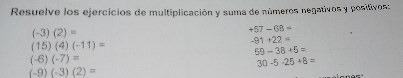 Resuelve los ejercicios de multiplicación y suma de números negativos y positivos:
(-3)(2)=
+57-68=
(15)(4)(-11)=
-91+22=
59-38+5=
(-6)(-7)=
30-5-25+8=
(-9)(-3)(2)=