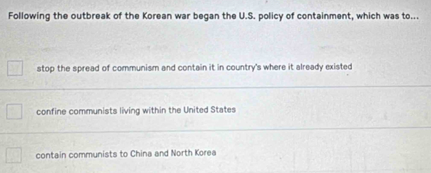 Following the outbreak of the Korean war began the U.S. policy of containment, which was to...
stop the spread of communism and contain it in country's where it already existed
confine communists living within the United States
contain communists to China and North Korea