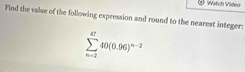 Watch Video 
Find the value of the following expression and round to the nearest integer:
sumlimits _(n=2)^(47)40(0.96)^n-2