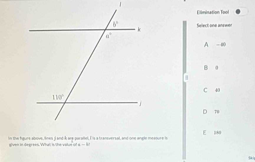 Elimination Tool
Select one answer
A -40
B 0
H
C 40
D 70
E 180
In the figure above, lines j and k are parallel, I is a transversal, and one angle measure is
given in degrees. What is the value of a- -b
Ski