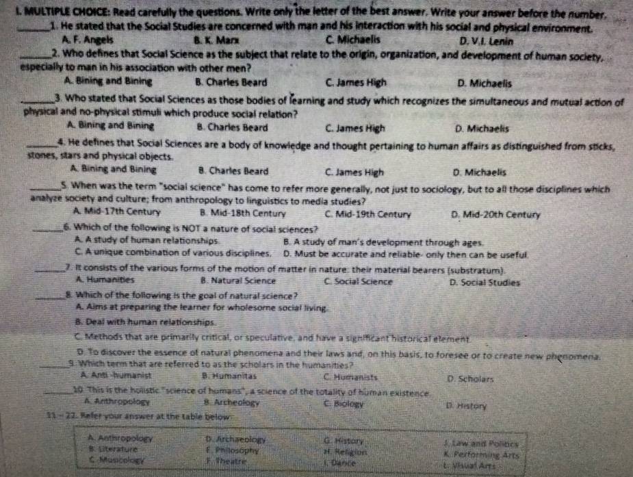 Read carefully the questions. Write only the letter of the best answer. Write your answer before the number.
_1. He stated that the Social Studies are concerned with man and his interaction with his social and physical environment.
A. F. Angels B. K. Marx C. Michaelis D. V.I. Lenin
_2. Who defines that Social Science as the subject that relate to the origin, organization, and development of human society,
especially to man in his association with other men?
A. Bining and Bining B. Charles Beard C. James High D. Michaelis
_3. Who stated that Social Sciences as those bodies of learning and study which recognizes the simultaneous and mutual action of
physical and no-physical stimuli which produce social relation?
A. Bining and Bining B. Charles Beard C. James High D. Michaelis
_4. He defines that Social Sciences are a body of knowlędge and thought pertaining to human affairs as distinguished from sticks,
stones, stars and physical objects.
A. Bining and Bining B. Charles Beard C. James High D. Michaelis
_S. When was the term "social science" has come to refer more generally, not just to sociology, but to all those disciplines which
analyze society and culture; from anthropology to linguistics to media studies?
A. Mid-17th Century B. Mid-18th Century C. Mid-19th Century D. Mid-20th Century
_6. Which of the following is NOT a nature of social sciences?
A. A study of human relationships. B. A study of man's development through ages.
C. A unique combination of various disciplines. D. Must be accurate and reliable- only then can be useful.
_7. It consists of the various forms of the motion of matter in nature: their material bearers (substratum).
A. Humanities B. Natural Science C. Social Science D. Social Studies
_8. Which of the following is the goal of natural science?
A. Aims at preparing the learner for wholesome social living.
B. Deal with human relationships
C. Methods that are primarily critical, or speculative, and have a significant historical element
D. To discover the essence of natural phenomena and their laws and, on this basis, to foresee or to create new phenomena.
_9. Which term that are referred to as the scholars in the humanities?
A. Anti -humanist B. Humanitas C. Humanists D. Scholars
_20 This is the holistic "science of humans", a science of the totality of human existence
A. Anthropology B. Archeology C. Biology D. History
31- 22. Refer your answer at the table below
A. Anthropology D. Archaeology G. History J. Law and Poliocs
B. Literature E. Philosophy H. Religion K. Performing Arts
C Muscology F. Theatre 1. Dance L. Visual Arts