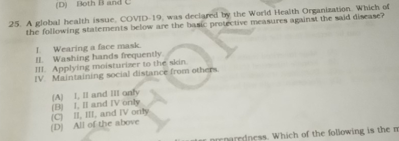 (D) Both B and C
25. A global health issue, COVID-19, was declared by the World Health Organization. Which of
the following statements below are the basic protective measures against the said disease?
I Wearing a face mask.
IL Washing hands frequently
III. Applying moisturizer to the skin.
IV. Maintaining social distance from others.
(A) I, II and III only
(B) I, II and IV only
(C) II, III, and IV only
(D) All of the above
prenaredness. Which of the following is the n