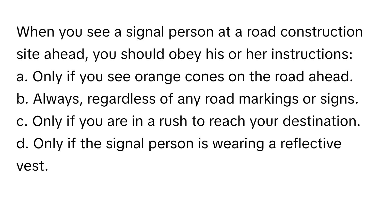 When you see a signal person at a road construction site ahead, you should obey his or her instructions: 

a. Only if you see orange cones on the road ahead.
b. Always, regardless of any road markings or signs.
c. Only if you are in a rush to reach your destination.
d. Only if the signal person is wearing a reflective vest.