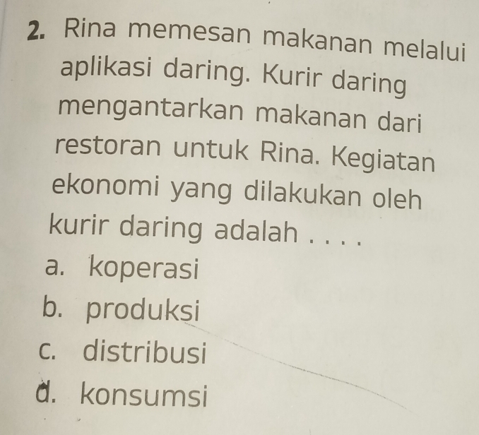 Rina memesan makanan melalui
aplikasi daring. Kurir daring
mengantarkan makanan dari
restoran untuk Rina. Kegiatan
ekonomi yang dilakukan oleh
kurir daring adalah . . . .
a. koperasi
b. produksi
c. distribusi
d. konsumsi