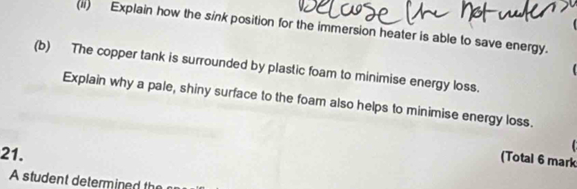 (ii) Explain how the sink position for the immersion heater is able to save energy. 
(b) The copper tank is surrounded by plastic foam to minimise energy loss. 
Explain why a pale, shiny surface to the foam also helps to minimise energy loss. 
21. 
(Total 6 mark 
A student determined th