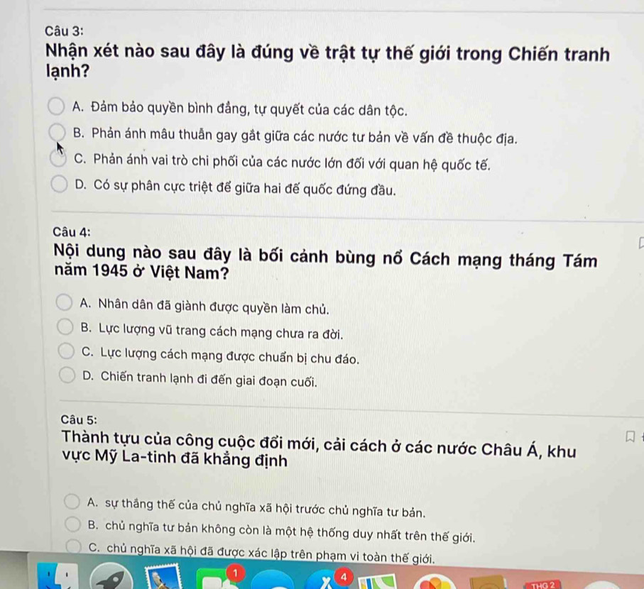 Nhận xét nào sau đây là đúng về trật tự thế giới trong Chiến tranh
lạnh?
A. Đảm bảo quyền bình đẳng, tự quyết của các dân tộc.
B. Phản ánh mâu thuẫn gay gắt giữa các nước tư bản về vấn đề thuộc địa.
C. Phản ánh vai trò chi phối của các nước lớn đối với quan hệ quốc tế.
D. Có sự phân cực triệt để giữa hai đế quốc đứng đầu.
Câu 4:
Nội dung nào sau đây là bối cảnh bùng nổ Cách mạng tháng Tám
năm 1945 ở Việt Nam?
A. Nhân dân đã giành được quyền làm chủ.
B. Lực lượng vũ trang cách mạng chưa ra đời.
C. Lực lượng cách mạng được chuẩn bị chu đáo.
D. Chiến tranh lạnh đi đến giai đoạn cuối.
Câu 5:
Thành tựu của công cuộc đổi mới, cải cách ở các nước Châu Á, khu
Vực Mỹ La-tinh đã khẳng định
A. sự thắng thế của chủ nghĩa xã hội trước chủ nghĩa tư bản.
B. chủ nghĩa tư bản không còn là một hệ thống duy nhất trên thế giới.
C. chủ nghĩa xã hội đã được xác lập trên phạm vi toàn thế giới.
a
THG 2