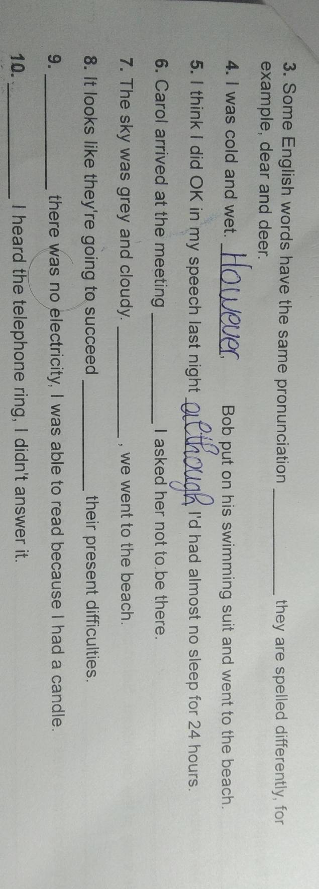 Some English words have the same pronunciation _they are spelled differently, for 
example, dear and deer. 
4. I was cold and wet. _Bob put on his swimming suit and went to the beach. 
5. I think I did OK in my speech last night_ I'd had almost no sleep for 24 hours. 
6. Carol arrived at the meeting _I asked her not to be there. 
7. The sky was grey and cloudy. _, we went to the beach. 
8. It looks like they're going to succeed _their present difficulties. 
9. _there was no electricity, I was able to read because I had a candle. 
10. _I heard the telephone ring, I didn't answer it.
