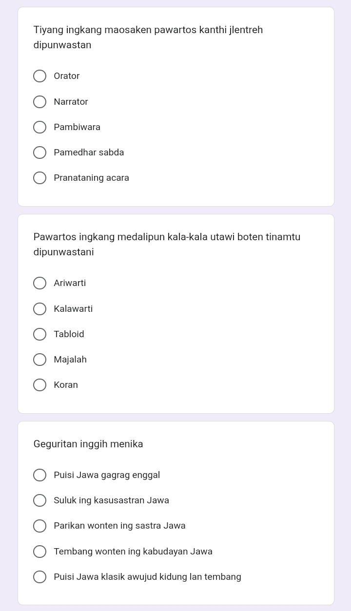 Tiyang ingkang maosaken pawartos kanthi jlentreh
dipunwastan
Orator
Narrator
Pambiwara
Pamedhar sabda
Pranataning acara
Pawartos ingkang medalipun kala-kala utawi boten tinamtu
dipunwastani
Ariwarti
Kalawarti
Tabloid
Majalah
Koran
Geguritan inggih menika
Puisi Jawa gagrag enggal
Suluk ing kasusastran Jawa
Parikan wonten ing sastra Jawa
Tembang wonten ing kabudayan Jawa
Puisi Jawa klasik awujud kidung Ian tembang