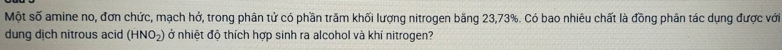 Một số amine no, đơn chức, mạch hở, trong phân tử có phần trăm khối lượng nitrogen bằng 23, 73%. Có bao nhiêu chất là đồng phân tác dụng được với 
dung dịch nitrous acid (HNO_2) ở nhiệt độ thích hợp sinh ra alcohol và khí nitrogen?