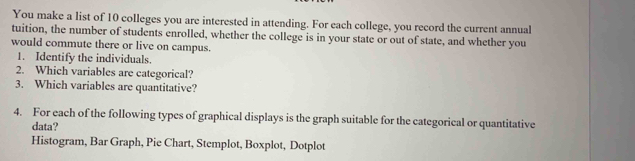 You make a list of 10 colleges you are interested in attending. For each college, you record the current annual 
tuition, the number of students enrolled, whether the college is in your state or out of state, and whether you 
would commute there or live on campus. 
1. Identify the individuals. 
2. Which variables are categorical? 
3. Which variables are quantitative? 
4. For each of the following types of graphical displays is the graph suitable for the categorical or quantitative 
data? 
Histogram, Bar Graph, Pie Chart, Stemplot, Boxplot, Dotplot