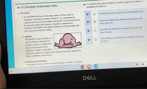 A Charming Underwater Blob A compare-and-contrast pattern is used to organize the ideas in 
paragraph 3 mainly to- 
L. Hernandez 
1. An odd little fish lives in the deep waters off the coast of Provide information about where the blobfish lives 
Australia, Tasmania, and New Zealand. It is considered by 
many to be one of the strangest-looking fish in the ocean due to Explain the differences between the blobfish and 
its unusual shape and features. Despite its appearance, 
however, the blobfish has gained popularity among people who most other fish 
are concerned about its safety. Describe the differences between Australia and 
New Zealand 
2. Habitat The blobfish lives in depths of 
up to 4,000 feet beneath the ocean's surface. In water thisShow differences between the blobfish's past and 
its futture 
deep, the pressure on an organism's body is more than
100 times what it is on land. Only animals that have adapted to 
these conditions can survive. 
3. Features and Feeding The blobfish does not have as many bones, muscles, or scales