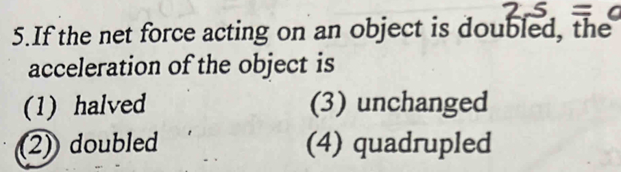 If the net force acting on an object is doubled, the
acceleration of the object is
(1) halved (3) unchanged
2)doubled (4) quadrupled