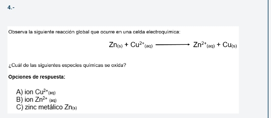 4.-
Observa la siguiente reacción global que ocurre en una celda electroquímica:
Zn_(s)+Cu^(2+)(aq) _  to Zn^(2+)(aq)+Cu_(s)
¿Cuál de las siguientes especies químicas se oxida?
Opciones de respuesta:
A) ion Cu^(2+)(aq)
B) ion Zn^(2+) (aq)
C) zinc metálico Zn_(5)