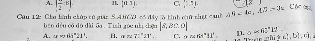 A. (frac 2;6).
B. (0;3). C. (1;5). 
Câu 12: Cho hình chóp tứ giác S. ABCD có đáy là hình chữ nhật cạnh AB=4a, AD=3a. Các cạn
bên đều có độ dài 5a. Tính góc nhị diện [S,BC,O]
A. alpha approx 65°21'. B. alpha approx 71°21'. C. alpha approx 68°31'. D. alpha approx 65°12'. ya),b),c), 
Trong mỗi