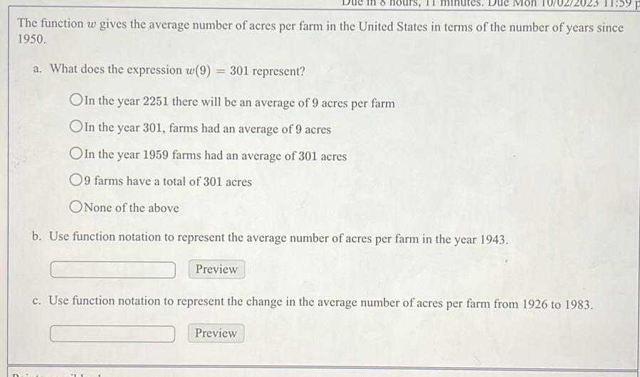 Due in 8 nours, 11 minutes. Due Mon 10/02/2023 1:59 
The function w gives the average number of acres per farm in the United States in terms of the number of years since
1950.
a. What does the expression w(9)=301 represent?
In the year 2251 there will be an average of 9 acres per farm
In the year 301, farms had an average of 9 acres
In the year 1959 farms had an average of 301 acres
9 farms have a total of 301 acres
None of the above
b. Use function notation to represent the average number of acres per farm in the year 1943.
Preview
c. Use function notation to represent the change in the average number of acres per farm from 1926 to 1983.
Preview