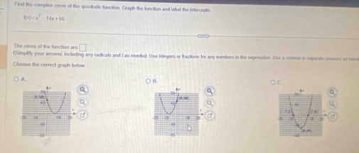 ind the complex zeros of the quadratic function. Graph the function and label the intercepts
f(x)=x^2-14x+50
The zeros of the function are □ 
(Simplify your answer, including any radicals and i as needed. Use integers or fractions for any numbers in the expression. Use a comma to separate ansers as neet 
Choose the correct graph below 
A 
B. 
C.