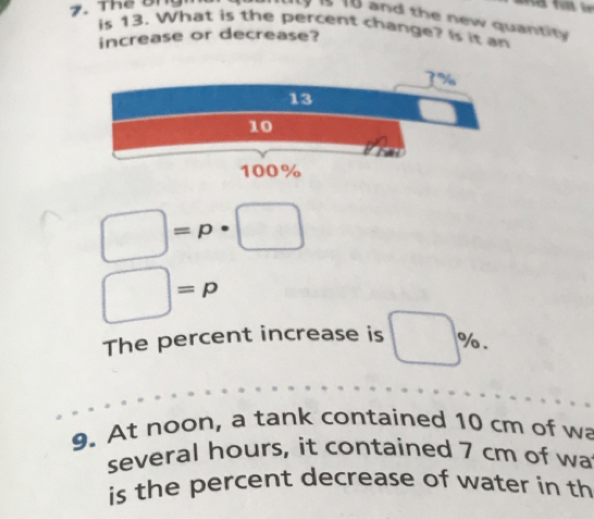 16 and the new quantity 
is 13. What is the percent change? Is it an 
increase or decrease?
□ =p· □
□ =p
The percent increase is □ %. 
9. At noon, a tank contained 10 cm of wa 
several hours, it contained 7 cm of wa 
is the percent decrease of water in th