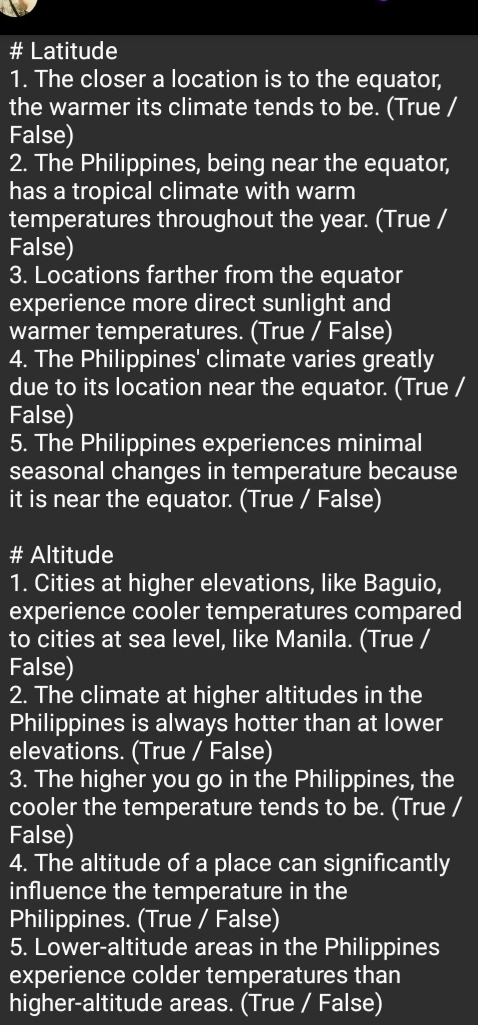 # Latitude
1. The closer a location is to the equator,
the warmer its climate tends to be. (True /
False)
2. The Philippines, being near the equator,
has a tropical climate with warm
temperatures throughout the year. (True /
False)
3. Locations farther from the equator
experience more direct sunlight and
warmer temperatures. (True / False)
4. The Philippines' climate varies greatly
due to its location near the equator. (True /
False)
5. The Philippines experiences minimal
seasonal changes in temperature because
it is near the equator. (True / False)
# Altitude
1. Cities at higher elevations, like Baguio,
experience cooler temperatures compared
to cities at sea level, like Manila. (True /
False)
2. The climate at higher altitudes in the
Philippines is always hotter than at lower
elevations. (True / False)
3. The higher you go in the Philippines, the
cooler the temperature tends to be. (True /
False)
4. The altitude of a place can significantly
influence the temperature in the
Philippines. (True / False)
5. Lower-altitude areas in the Philippines
experience colder temperatures than
higher-altitude areas. (True / False)