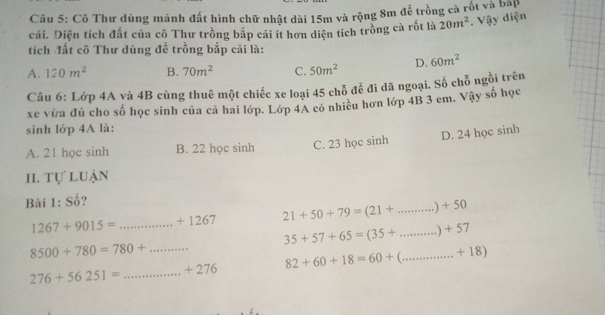 Cô Thư dùng mảnh đất hình chữ nhật dài 15m và rộng 8m để trồng cà rốt và bap
cải. Diện tích đất của cô Thư trồng bắp cải ít hơn diện tích trồng cà rốt là 20m^2. Vậy diện
tích đất cô Thư dùng để trồng bắp cải là:
D. 60m^2
A. 120m^2 B. 70m^2 C. 50m^2
Câu 6: Lớp 4A và 4B cùng thuê một chiếc xe loại 45 chỗ để đi dã ngoại. Số chỗ ngồi trên
xe vừa đủ cho số học sinh của cả hai lớp. Lớp 4A có nhiều hơn lớp 4B 3 em. Vậy số học
sinh lớp 4A là:
A. 21 học sinh B. 22 học sinh
C. 23 học sinh D. 24 học sinh
II. tự luận
Bài 1: Số?
.) + 50
_ 1267+9015=
+ 1267
21+50+79=(21+ _
,) + 57
_ 35+57+65=(35+
8500+780=780+ _ _ + 18)
+ 276
82+60+18=60+ (
276+56251= _