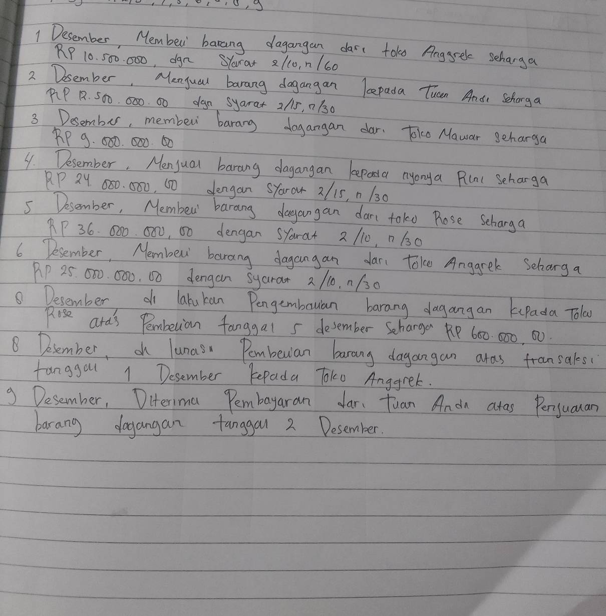 Desember, Member barang dagangan dar toke Anggrel schanga
RP 10. 500. 000, dgn SYara + 21c0, n/60
2 Desember, Menyual barang dagangan lepada Tucen Andi Schonga 
PP 1. 500. 000. 00 dgn syara+ 2/15, 7130
3 Desember, member barang dogangan dar. Jok Mawar geharga
RP 9. 000. 000. 60
4. Desember. Menjual barang dagangan kepaa nyonya Plal Scharga
RP 2Y 080. 000, 60 dengan SYaror 2/15, n 130
5 Desember, Membeu' barang dagangan dar toko Pose Scharga
RP 36. 000. 000, 00 dengan SYarat 2 110, n 630
6 Desember, Membew barang dagangan dar toke Anggrek Scharg a 
AP 25. 000. 000, 00 dengan syarar 2 /10. n/30
⑤ Desember d latukan Pengembauan barang dagangan kPada Tolay 
Rose ard's Pembetion fanggal 5 desember Schargen R 600. 000, 00. 
8 Delember, oh lunas Pombeuian barang dagangan aras fransakes 
fanggou 1 Desember Repada Toko Anggrek. 
9 Desember, Diterima Pembayaran dar. Tuan Anda aras Perjuaan 
barang dogangan tanggal 2 Desember.