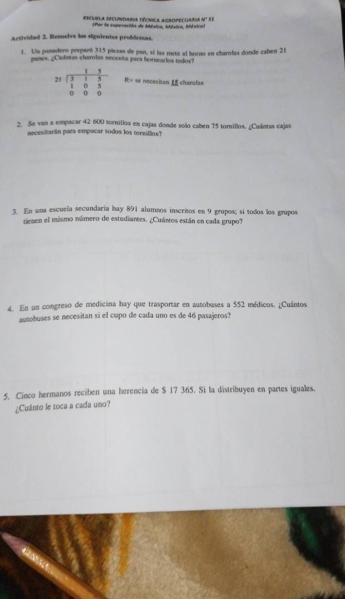 ESCUELA SECUNDARIA TÉCNICA AGROPECUARIA N° 51 
Por la superación de México, México, Méxical 
Actividad 2. Resuelve los siguientes problemas. 
1. Un panadero preparó 315 piezas de pan, si las mete al horno en charolas donde caben 21
panes. ¿Cuántas charolas necesita para hornearlos todos?
beginarrayr 15 21encloselongdiv 315 105 000endarray R= se necesitan 15 charolas 
2. Se van a empacar 42 600 tornillos en cajas donde solo caben 75 tornillos. ¿Cuántas cajas 
necesitarán para empacar todos los tornillos? 
3. En una escuela secundaria hay 891 alumnos inscritos en 9 grupos; si todos los grupos 
tienen el mismo número de estudiantes. ¿Cuántos están en cada grupo? 
4. En un congreso de medicina hay que trasportar en autobuses a 552 médicos. ¿Cuántos 
autobuses se necesitan si el cupo de cada uno es de 46 pasajeros? 
5. Cinco hermanos reciben una herencia de $ 17 365. Si la distribuyen en partes iguales. 
¿Cuánto le toca a cada uno?