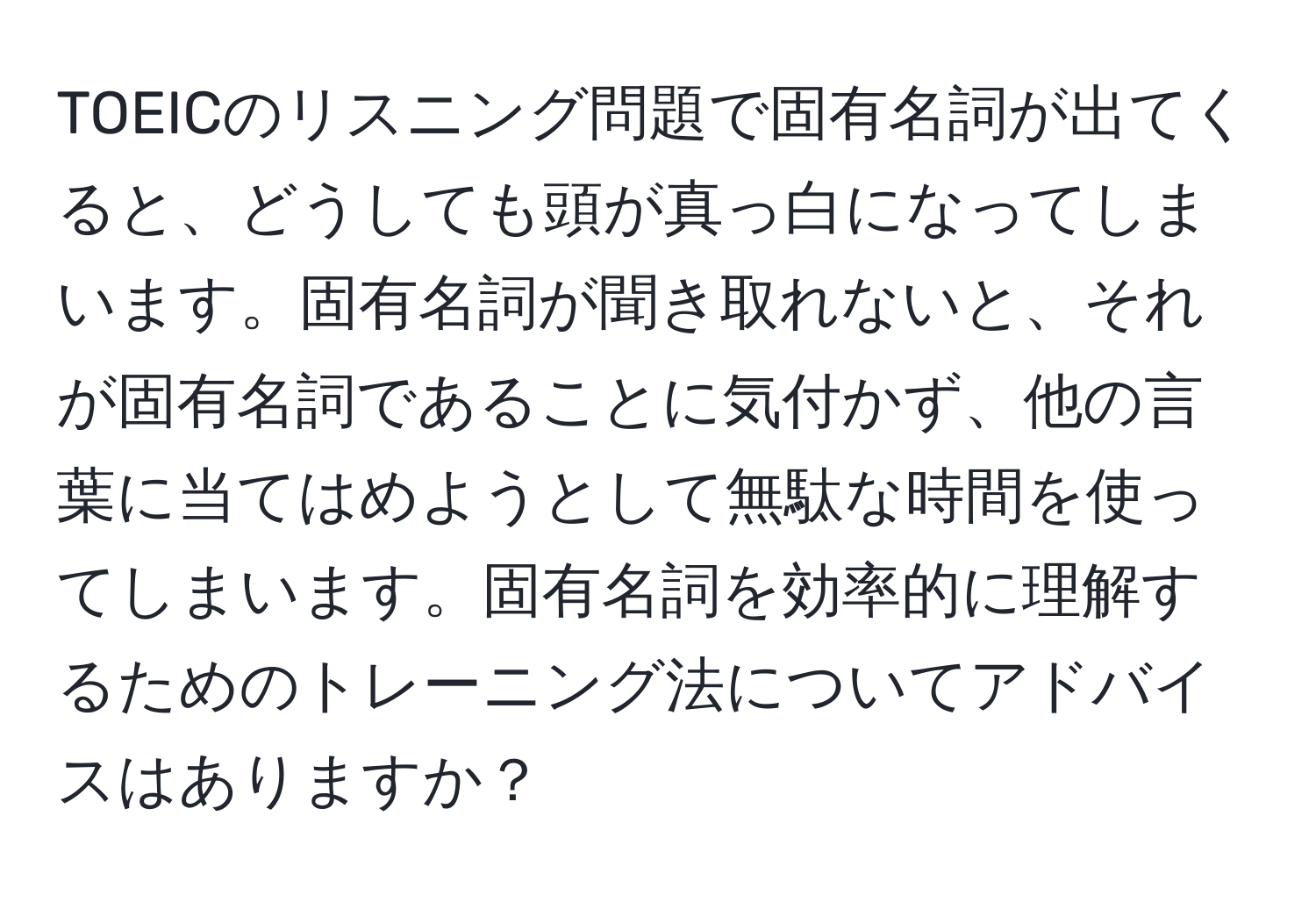 TOEICのリスニング問題で固有名詞が出てくると、どうしても頭が真っ白になってしまいます。固有名詞が聞き取れないと、それが固有名詞であることに気付かず、他の言葉に当てはめようとして無駄な時間を使ってしまいます。固有名詞を効率的に理解するためのトレーニング法についてアドバイスはありますか？