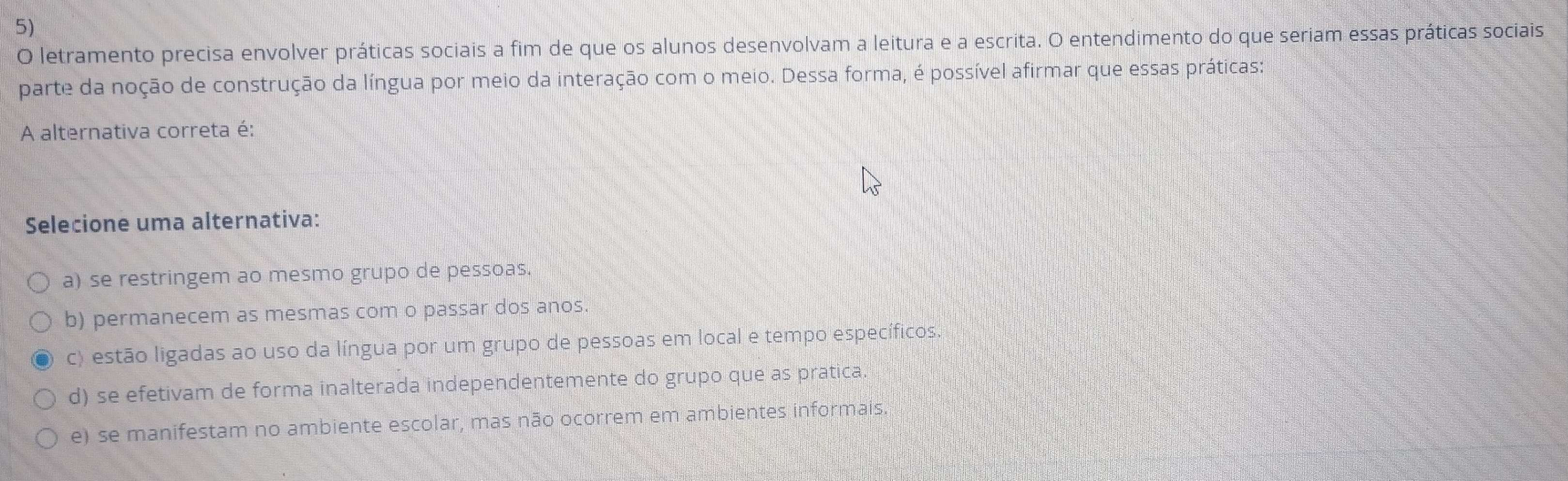 letramento precisa envolver práticas sociais a fim de que os alunos desenvolvam a leitura e a escrita. O entendimento do que seriam essas práticas sociais
parte da noção de construção da língua por meio da interação com o meio. Dessa forma, é possível afirmar que essas práticas:
A alternativa correta é:
Selecione uma alternativa:
a) se restringem ao mesmo grupo de pessoas.
b) permanecem as mesmas com o passar dos anos.
c) estão ligadas ao uso da língua por um grupo de pessoas em local e tempo específicos.
d) se efetivam de forma inalterada independentemente do grupo que as pratica.
e) se manifestam no ambiente escolar, mas não ocorrem em ambientes informais.