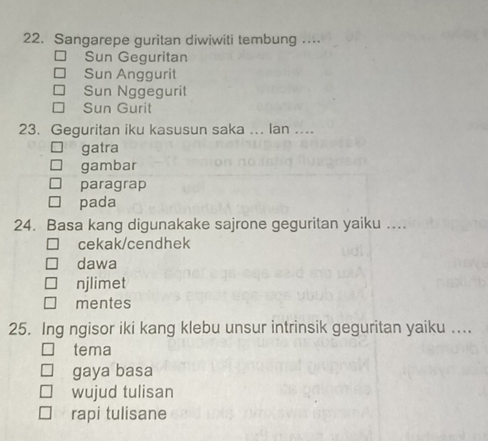 Sangarepe guritan diwiwiti tembung …...
Sun Geguritan
Sun Anggurit
Sun Nggegurit
Sun Gurit
23. Geguritan iku kasusun saka ... Ian ....
gatra
gambar
paragrap
pada
24. Basa kang digunakake sajrone geguritan yaiku ....
cekak/cendhek
dawa
njlimet
mentes
25. Ing ngisor iki kang klebu unsur intrinsik geguritan yaiku ....
tema
gaya basa
wujud tulisan
rapi tulisane