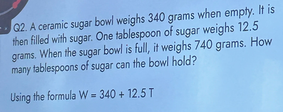 A ceramic sugar bowl weighs 340 grams when empty. It is 
then filled with sugar. One tablespoon of sugar weighs 12.5
grams. When the sugar bowl is full, it weighs 740 grams. How 
many tablespoons of sugar can the bowl hold? 
Using the formula W=340+12.5T