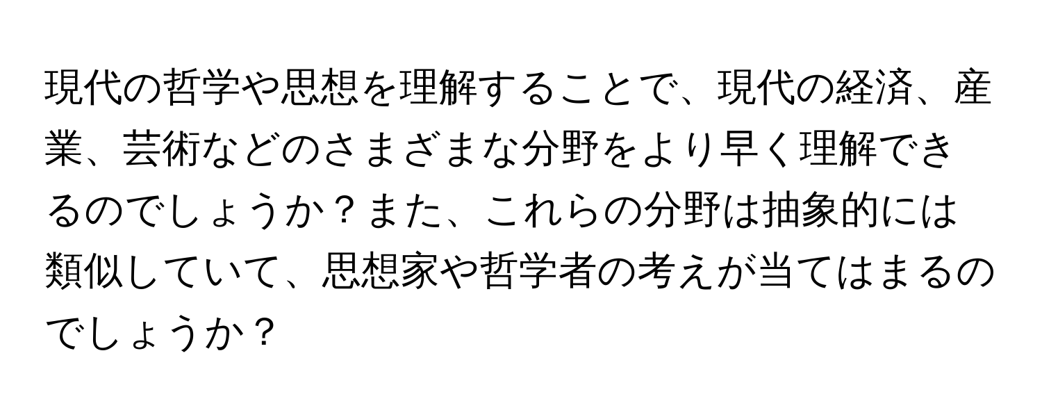 現代の哲学や思想を理解することで、現代の経済、産業、芸術などのさまざまな分野をより早く理解できるのでしょうか？また、これらの分野は抽象的には類似していて、思想家や哲学者の考えが当てはまるのでしょうか？