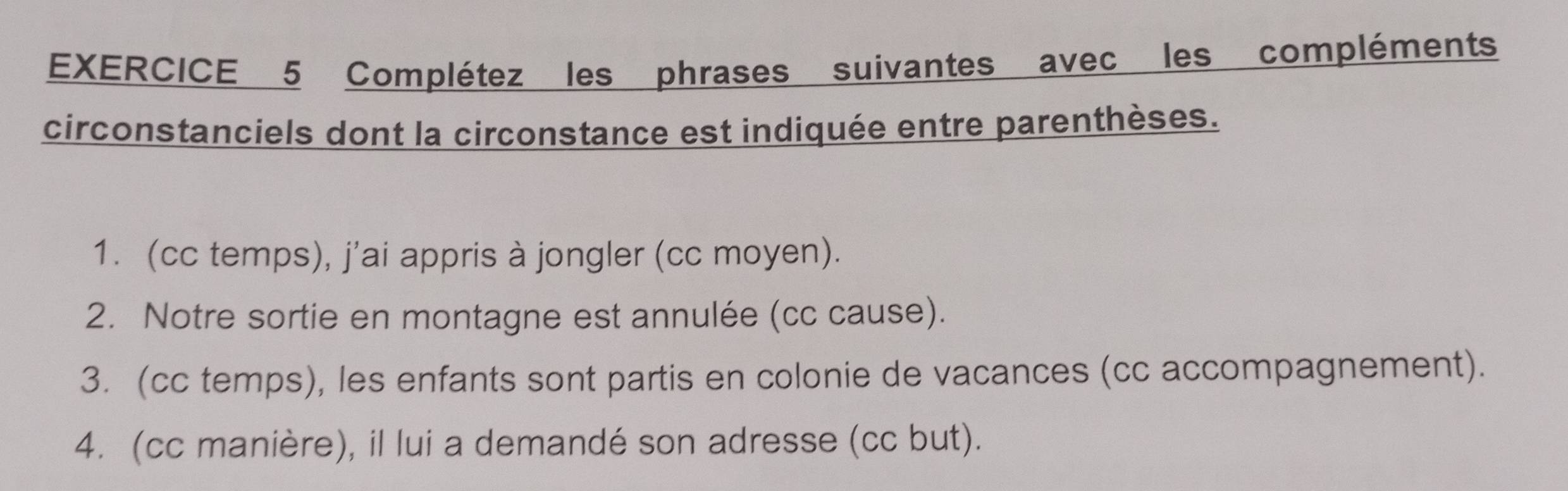 Complétez les phrases suivantes avec les compléments 
circonstanciels dont la circonstance est indiquée entre parenthèses. 
1. (cc temps), j'ai appris à jongler (cc moyen). 
2. Notre sortie en montagne est annulée (cc cause). 
3. (cc temps), les enfants sont partis en colonie de vacances (cc accompagnement). 
4. (cc manière), il lui a demandé son adresse (cc but).