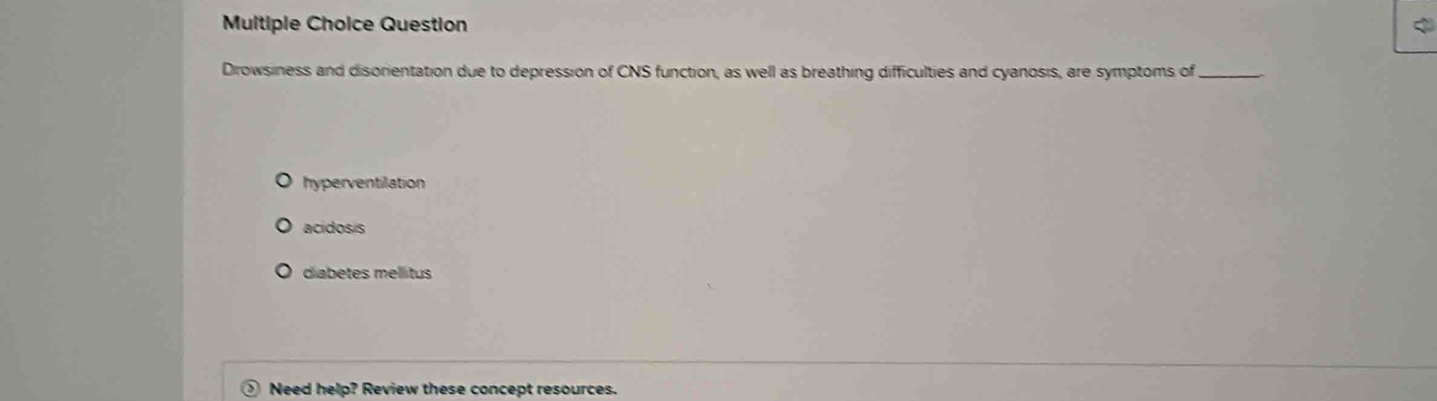 Question
Dirowsiness and disorientation due to depression of CNS function, as well as breathing difficulties and cyanosis, are symptoms of_
hyperventilation
acidosis
diabetes mellitus
> Need help? Review these concept resources.