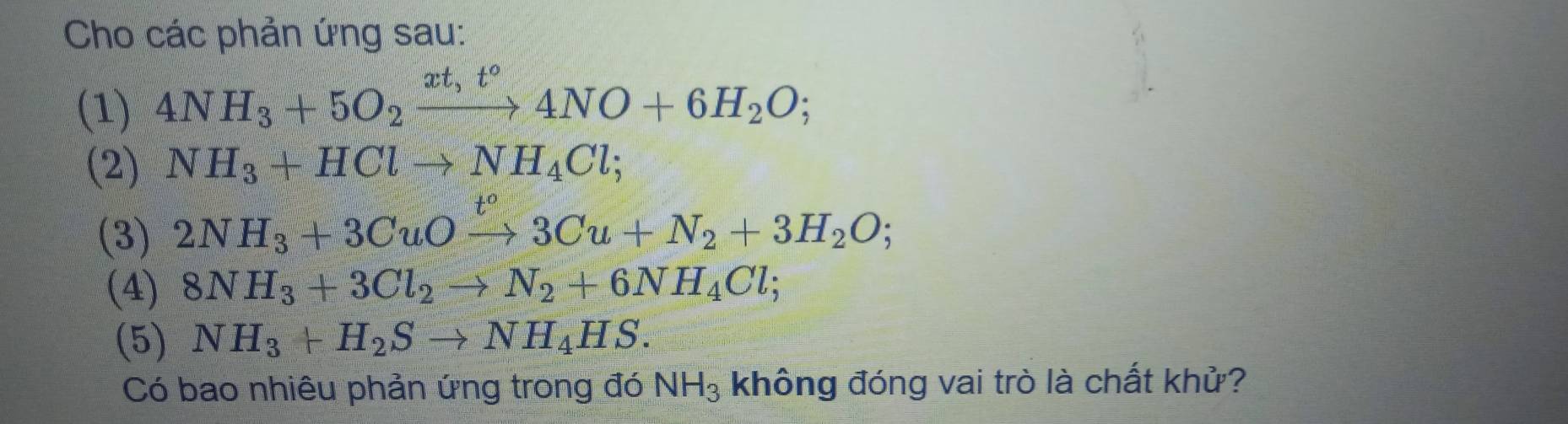 Cho các phản ứng sau: 
(1) 4NH_3+5O_2xrightarrow xt,t°4NO+6H_2O; 
(2) NH_3+HClto NH_4Cl; 
(3) 2NH_3+3CuOxrightarrow t°3Cu+N_2+3H_2O; 
(4) 8NH_3+3Cl_2to N_2+6NH_4Cl; 
(5) NH_3+H_2Sto NH_4HS. 
Có bao nhiêu phản ứng trong đó NH_3 không đóng vai trò là chất khử?