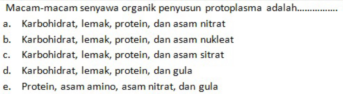 Macam-macam senyawa organik penyusun protoplasma adalah._
a. Karbohidrat, lemak, protein, dan asam nitrat
b. Karbohidrat, lemak, protein, dan asam nukleat
c. Karbohidrat, lemak, protein, dan asam sitrat
d. Karbohidrat, lemak, protein, dan gula
e. Protein, asam amino, asam nitrat, dan gula