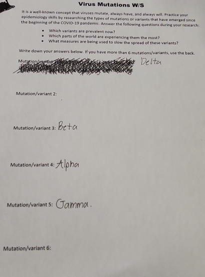 Virus Mutations W/S
It is a well-known concept that viruses mutate, always have, and always will. Practice your
epidemiology skills by researching the types of mutations or variants that have emerged since 
the beginning of the COVID-19 pandemic. Answer the following questions during your research:
Which variants are prevalent now?
Which parts of the world are experiencing them the most?
What measures are being used to slow the spread of these variants?
Write down your answers below. If you have more than 6 mutations/variants, use the back.
Mutation uriant
Mutation/variant 2:
Mutation/variant 3
Mutation/variant 4:
Mutation/variant 5:
Mutation/variant 6: