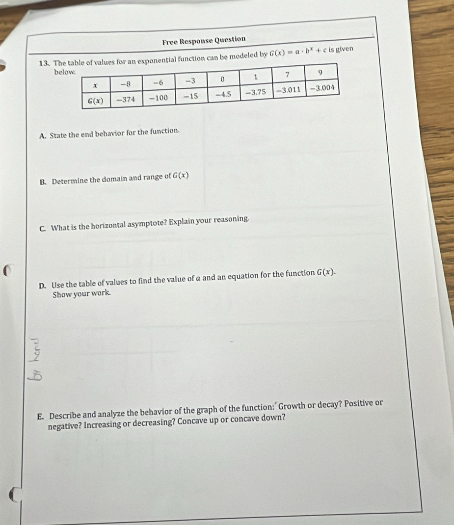 Free Response Question
13. Tonential function can be modeled by G(x)=a· b^x+c is given
b
A. State the end behavior for the function.
B. Determine the domain and range of G(x)
C. What is the horizontal asymptote? Explain your reasoning.
D. Use the table of values to find the value of a and an equation for the function G(x).
Show your work.
E. Describe and analyze the behavior of the graph of the function: Growth or decay? Positive or
negative? Increasing or decreasing? Concave up or concave down?