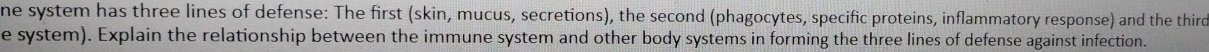 ne system has three lines of defense: The first (skin, mucus, secretions), the second (phagocytes, specific proteins, inflammatory response) and the third 
e system). Explain the relationship between the immune system and other body systems in forming the three lines of defense against infection.