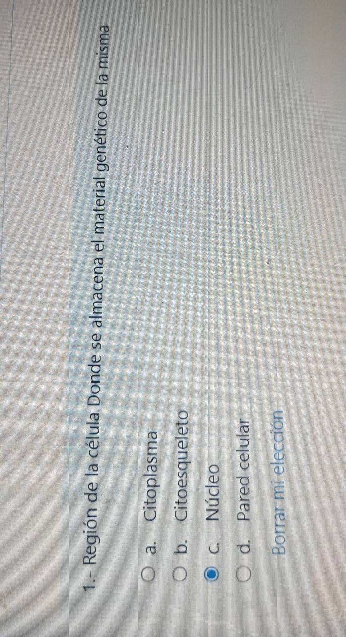 1.- Región de la célula Donde se almacena el material genético de la misma
a. Citoplasma
b. Citoesqueleto
c. Núcleo
d. Pared celular
Borrar mi elección