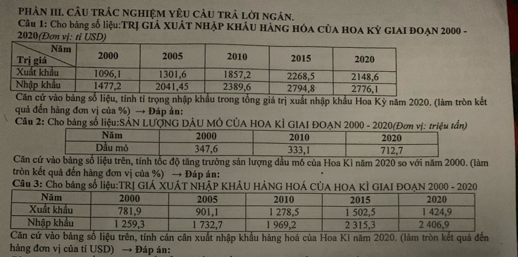 PHAN III. CÂU TRÁC NGHIỆM YÊU CÂU TRẢ LờI ngán. 
Câu 1: Cho bảng số liệu:TRỊ GIÁ XUÁT NHẠP KHÁU HÀNG HÓA CủA HOA Kỳ GIAI ĐOẠN 2000 - 
2020(Đơn vị: tỉ USD) 
ảng số liệu, tính tỉ trọng nhập khẩu trong tổng giá trị xuất nhập khẩu Hoa Kỳ năm 2020. (làm tròn kết 
quả đến hàng đơn vị của %) → Đáp ản: 
Câu 2: Cho bảng số liệu:SẢN LƯợNG DÂU MÔ CÚA HOA KÌ GIAI ĐOA 
Căn số liệu trên, tính tốc độ tăng trưởng sản lượng dầu mó của Hoa Kì năm 2020 so với năm 2000. (làm 
tròn kết quả đến hàng đơn vị của %) → Đáp án: 
Câu 3: Cho bảng số liệu:TRỊ GIÁ XUÁT NHậP KHÂU HẢNG HOÁ CÚA HOA KÌ GIAI ĐOẠN 2000 - 2020 
Căn cứ vào bảng số liệu trên, tính cán cân xuất nhập khẩu hàng hoá của Hoa Kì năm 2020. (làm tròn kết quả đến 
hàng đơn vị của tỉ USD) → Đáp án: