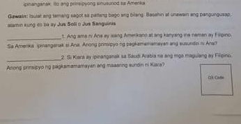 ipinanganak. Ito ang prinsipyong sinusurod sa Amerka 
Gawain: Isutat ang temang sagot sa patlang bago ang bilang. Basahin at unawain ang pangungusap. 
alamm kung ito be ay Jus Soli o Jus Sanguinis 
_t. Ang ama ni Ana ay isang Amerikano at ang kanyang ia naman ay Fillpino. 
Sa Amenka ipinanganak si Ana. Anong prinsipyo ng pagkamamamayan ang susundin ni Ana? 
_ 
2. Si Kiara ay ipinanganak sa Saudi Arabia na ang mga magulang ay Filipino. 
Anong prinsipyo ng bagkamamamayan ang maasring sundin ni Kisra? 
Dk Code