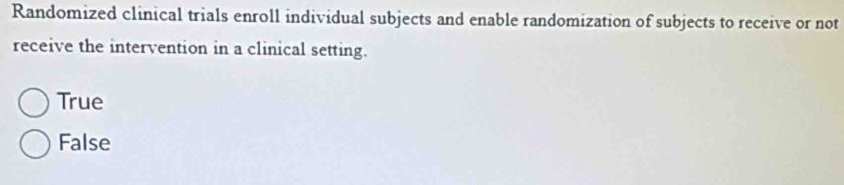 Randomized clinical trials enroll individual subjects and enable randomization of subjects to receive or not
receive the intervention in a clinical setting.
True
False