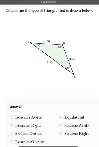 deltamath.com
Determine the type of triangle that is drawn below.
Answer
Isosceles Acute Equilateral
Isosceles Right Scalene Acute
Scalene Obtuse Scalene Right
Isosceles Obtuse