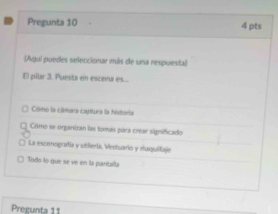 Pregunta 10 4 pts
(Aqui puedes seleccionar más de una respuesta)
El pilar 3. Puesta en escena es...
Cômo la câmera captura la historia
5 Cómo se organizan las tomas para crear signifficado
La escenografía y utilería, Vestuario y maquillaje
Todo lo que se ve en la pantalla
Pregunta 11