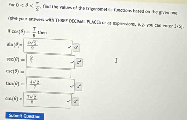 For 0 , find the values of the trigonometric functions based on the given one 
(give your answers with THREE DECIMAL PLACES or as expressions, e.g. you can enter 3/5). 
If cos (θ )= 7/9 then
sin (θ )= 4sqrt(2)/9  □ 
sigma^4
sec (θ )=| 9/7  surd sigma^4
csc (θ )=□
tan (θ )= 4sqrt(2)/7  √ sigma^4
cot (θ )= 7sqrt(2)/8 
sigma^6
Submit Question