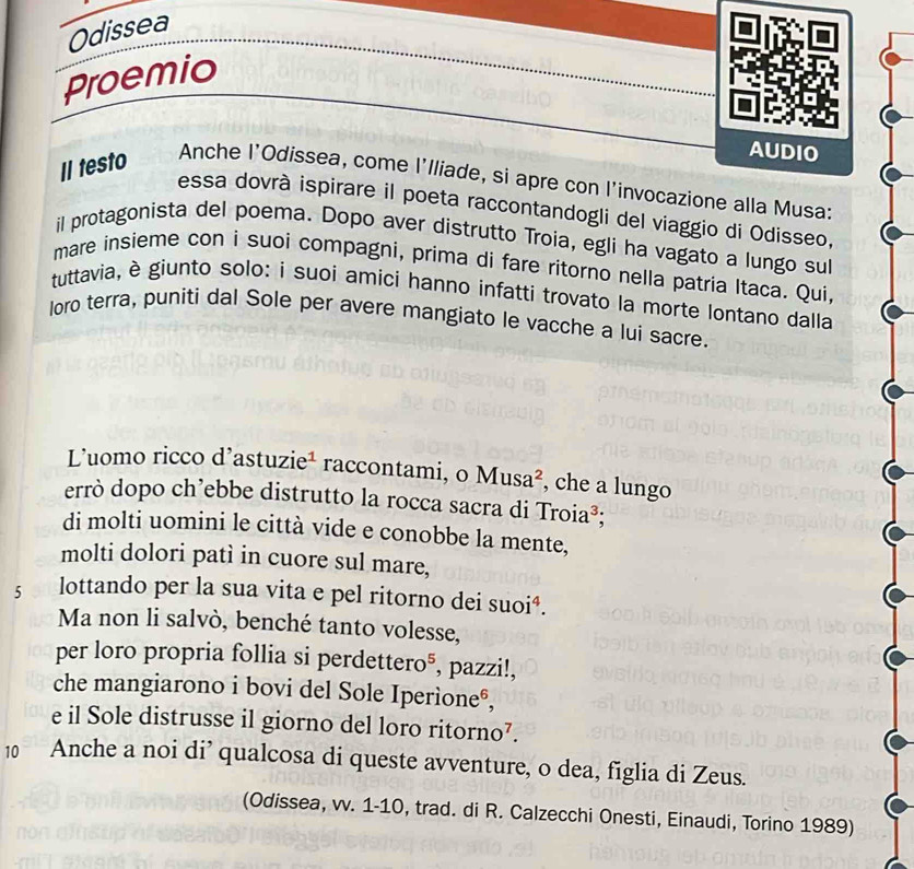 Odissea 
Proemio 
AUDIO 
Il testo Anche l'Odissea, come l'lliade, si apre con l'invocazione alla Musa: 
essa dovrà ispirare il poeta raccontandogli del viaggio di Odisseo, 
il protagonista del poema. Dopo aver distrutto Troia, egli ha vagato a lungo sul 
mare insieme con i suoi compagni, prima di fare ritorno nella patria Itaca. Qui 
tuttavia, è giunto solo: i suoi amíci hanno infatti trovato la morte lontano dalla 
loro terra, puniti dal Sole per avere mangiato le vacche a lui sacre. 
Luomo ricco d'astuzie¹ raccontami, o Musa², che a lungo 
errò dopo ch’ebbe distrutto la rocca sacra di Troia³; 
di molti uomini le città vide e conobbe la mente, 
molti dolori patì in cuore sul mare, 
5 0 lottando per la sua vita e pel ritorno dei suoiª. 
Ma non li salvò, benché tanto volesse, 
per loro propria follia si perdettero®, pazzi!, 
che mangiarono i bovi del Sole Iperìone®, 
e il Sole distrusse il giorno del loro ritorno⁷. 
10 Anche a noi di’ qualcosa di queste avventure, o dea, figlia di Zeus. 
(Odissea, vv. 1-10, trad. di R. Calzecchi Onesti, Einaudi, Torino 1989)