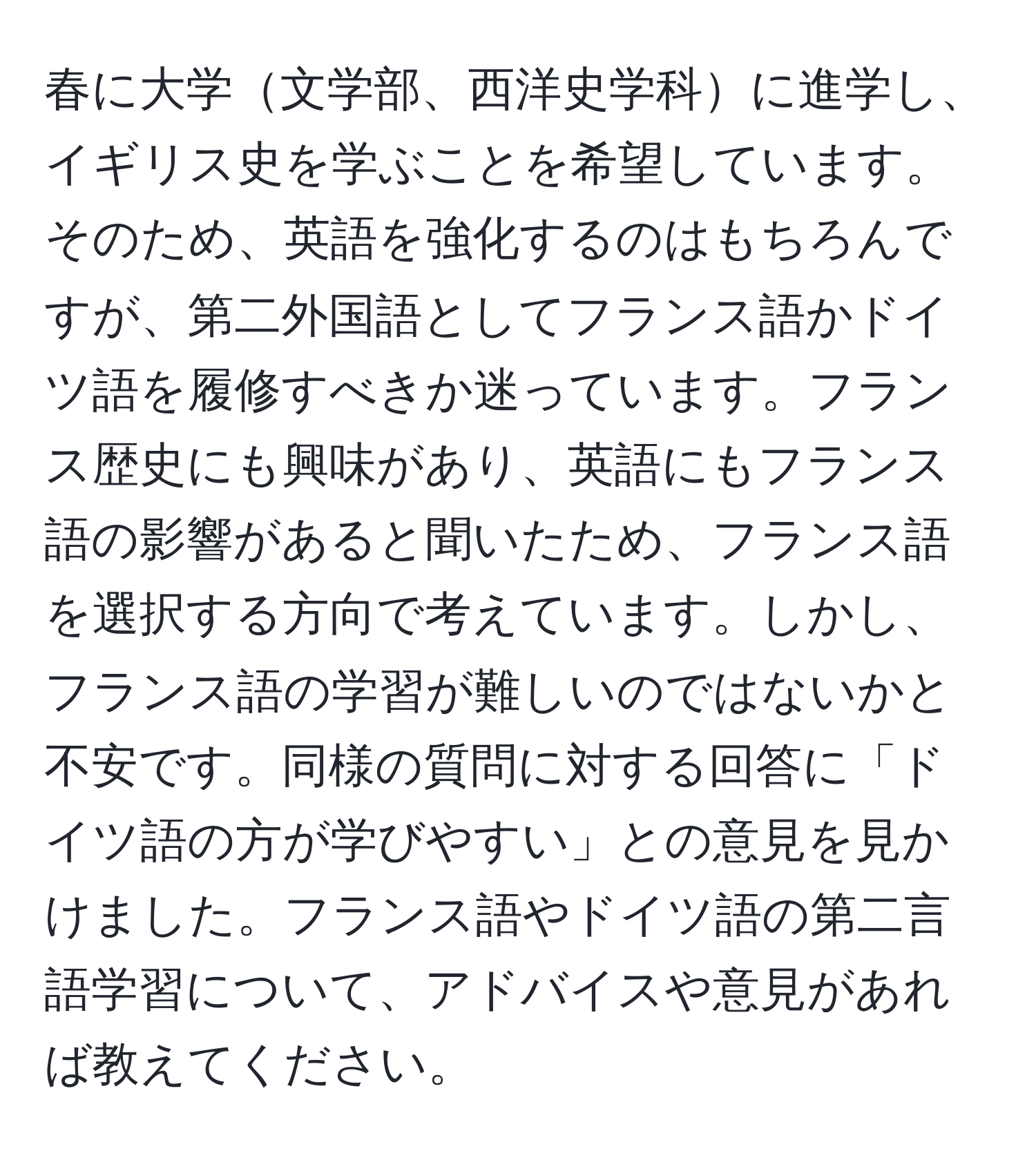 春に大学文学部、西洋史学科に進学し、イギリス史を学ぶことを希望しています。そのため、英語を強化するのはもちろんですが、第二外国語としてフランス語かドイツ語を履修すべきか迷っています。フランス歴史にも興味があり、英語にもフランス語の影響があると聞いたため、フランス語を選択する方向で考えています。しかし、フランス語の学習が難しいのではないかと不安です。同様の質問に対する回答に「ドイツ語の方が学びやすい」との意見を見かけました。フランス語やドイツ語の第二言語学習について、アドバイスや意見があれば教えてください。