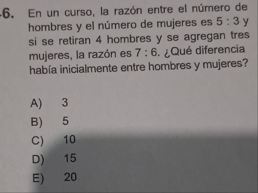 En un curso, la razón entre el número de
hombres y el número de mujeres es 5:3 y
si se retiran 4 hombres y se agregan tres
mujeres, la razón es 7:6 : ¿ Qué diferencia
había inicialmente entre hombres y mujeres?
A) 3
B) 5
C) 10
D) 15
E) 20