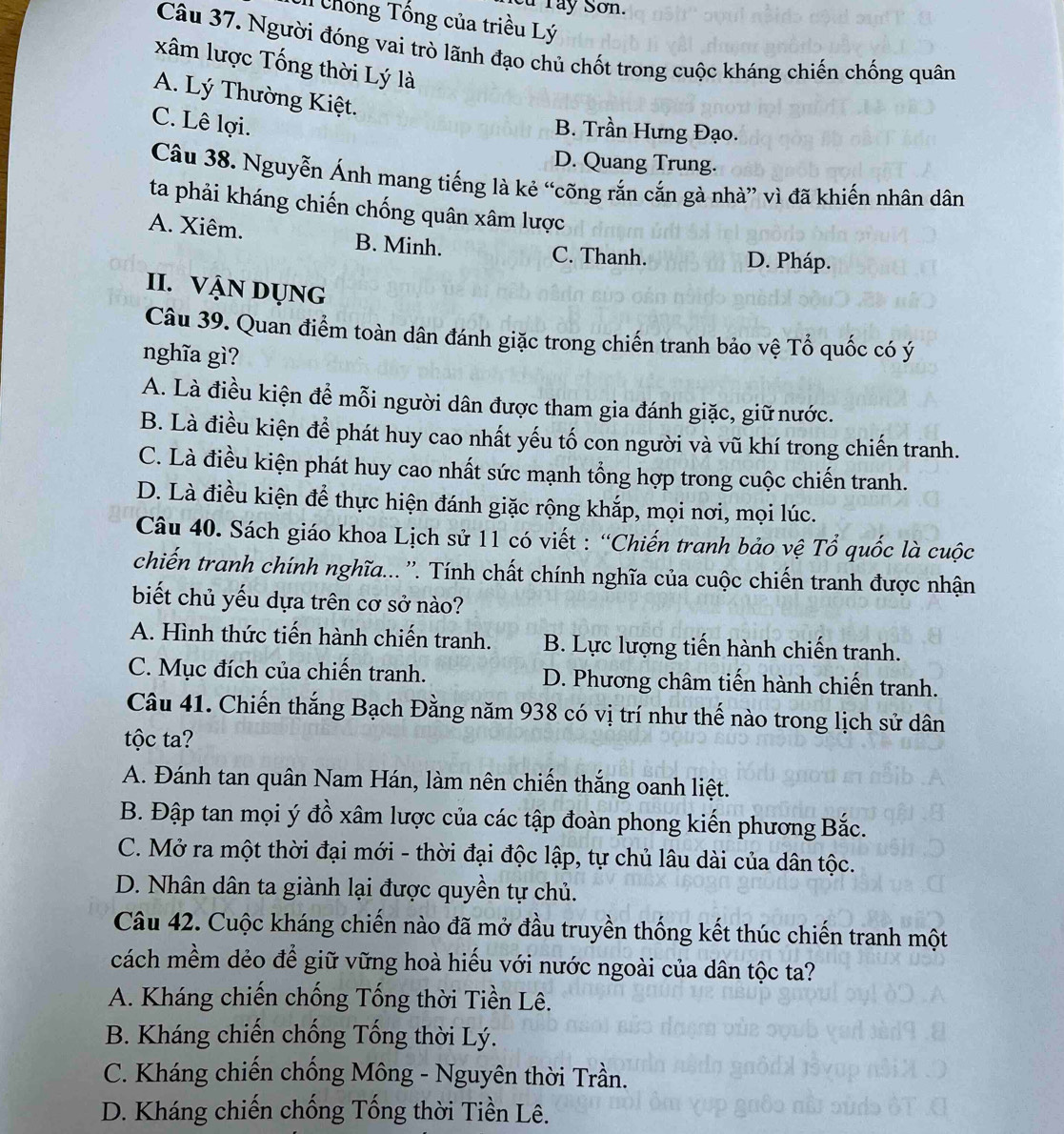 Tây Sơn.
Il Chống Tống của triều Lý
Câu 37. Người đóng vai trò lãnh đạo chủ chốt trong cuộc kháng chiến chống quân
xâm lược Tống thời Lý là
A. Lý Thường Kiệt.
C. Lê lợi.
B. Trần Hưng Đạo.
D. Quang Trung.
Câu 38. Nguyễn Ánh mang tiếng là kẻ “cõng rắn cắn gà nhà” vì đã khiến nhân dân
ta phải kháng chiến chống quân xâm lược
A. Xiêm. B. Minh.
C. Thanh. D. Pháp.
II. VậN DỤNg
Câu 39. Quan điểm toàn dân đánh giặc trong chiến tranh bảo vệ Tổ quốc có ý
nghĩa gì?
A. Là điều kiện để mỗi người dân được tham gia đánh giặc, giữ nước.
B. Là điều kiện để phát huy cao nhất yếu tố con người và vũ khí trong chiến tranh.
C. Là điều kiện phát huy cao nhất sức mạnh tổng hợp trong cuộc chiến tranh.
D. Là điều kiện để thực hiện đánh giặc rộng khắp, mọi nơi, mọi lúc.
Câu 40. Sách giáo khoa Lịch sử 11 có viết : “Chiến tranh bảo vệ Tổ quốc là cuộc
chiến tranh chính nghĩa... ''. Tính chất chính nghĩa của cuộc chiến tranh được nhận
biết chủ yếu dựa trên cơ sở nào?
A. Hình thức tiến hành chiến tranh. B. Lực lượng tiến hành chiến tranh.
C. Mục đích của chiến tranh. D. Phương châm tiến hành chiến tranh.
Câu 41. Chiến thắng Bạch Đằng năm 938 có vị trí như thế nào trong lịch sử dân
tộc ta?
A. Đánh tan quân Nam Hán, làm nên chiến thắng oanh liệt.
B. Đập tan mọi ý đồ xâm lược của các tập đoàn phong kiến phương Bắc.
C. Mở ra một thời đại mới - thời đại độc lập, tự chủ lâu dài của dân tộc.
D. Nhân dân ta giành lại được quyền tự chủ.
Câu 42. Cuộc kháng chiến nào đã mở đầu truyền thống kết thúc chiến tranh một
cách mềm dẻo để giữ vững hoà hiếu với nước ngoài của dân tộc ta?
A. Kháng chiến chống Tống thời Tiền Lê.
B. Kháng chiến chống Tống thời Lý.
C. Kháng chiến chống Mông - Nguyên thời Trần.
D. Kháng chiến chống Tống thời Tiền Lê.